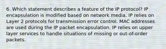 6. Which statement describes a feature of the IP protocol? IP encapsulation is modified based on network media. IP relies on Layer 2 protocols for transmission error control. MAC addresses are used during the IP packet encapsulation. IP relies on upper layer services to handle situations of missing or out-of-order packets.