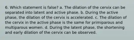 6. Which statement is false? a. The dilation of the cervix can be separated into latent and active phase. b. During the active phase, the dilation of the cervix is accelerated. c. The dilation of the cervix in the active phase is the same for primiparous and multiparous women. d. During the latent phase, the shortening and early dilation of the cervix can be observed.