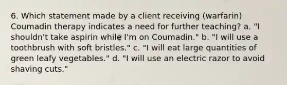 6. Which statement made by a client receiving (warfarin) Coumadin therapy indicates a need for further teaching? a. "I shouldn't take aspirin while I'm on Coumadin." b. "I will use a toothbrush with soft bristles." c. "I will eat large quantities of green leafy vegetables." d. "I will use an electric razor to avoid shaving cuts."