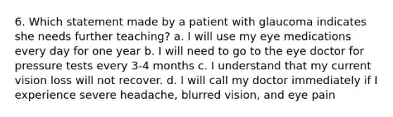 6. Which statement made by a patient with glaucoma indicates she needs further teaching? a. I will use my eye medications every day for one year b. I will need to go to the eye doctor for pressure tests every 3-4 months c. I understand that my current vision loss will not recover. d. I will call my doctor immediately if I experience severe headache, blurred vision, and eye pain