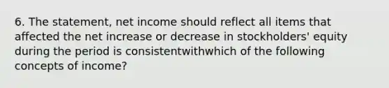 6. The statement, net income should reflect all items that affected the net increase or decrease in stockholders' equity during the period is consistentwithwhich of the following concepts of income?