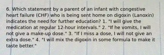 6. Which statement by a parent of an infant with congestive heart failure (CHF) who is being sent home on digoxin (Lanoxin) indicates the need for further education? 1. "I will give the medication at regular 12-hour intervals." 2. "If he vomits, I will not give a make-up dose." 3. "If I miss a dose, I will not give an extra dose." 4. "I will mix the digoxin in some formula to make it taste better."