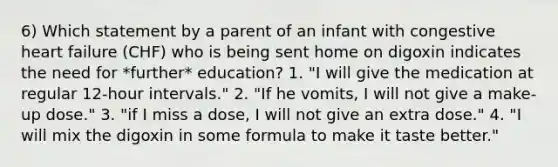 6) Which statement by a parent of an infant with congestive heart failure (CHF) who is being sent home on digoxin indicates the need for *further* education? 1. "I will give the medication at regular 12-hour intervals." 2. "If he vomits, I will not give a make-up dose." 3. "if I miss a dose, I will not give an extra dose." 4. "I will mix the digoxin in some formula to make it taste better."