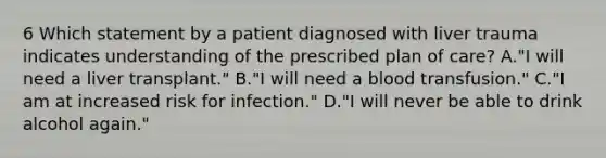 6 Which statement by a patient diagnosed with liver trauma indicates understanding of the prescribed plan of care? A."I will need a liver transplant." B."I will need a blood transfusion." C."I am at increased risk for infection." D."I will never be able to drink alcohol again."