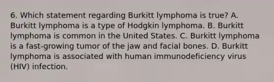 6. Which statement regarding Burkitt lymphoma is true? A. Burkitt lymphoma is a type of Hodgkin lymphoma. B. Burkitt lymphoma is common in the United States. C. Burkitt lymphoma is a fast-growing tumor of the jaw and facial bones. D. Burkitt lymphoma is associated with human immunodeficiency virus (HIV) infection.