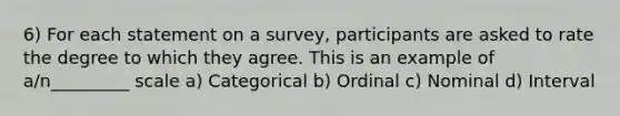 6) For each statement on a survey, participants are asked to rate the degree to which they agree. This is an example of a/n_________ scale a) Categorical b) Ordinal c) Nominal d) Interval