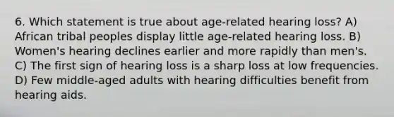 6. Which statement is true about age-related hearing loss? A) African tribal peoples display little age-related hearing loss. B) Women's hearing declines earlier and more rapidly than men's. C) The first sign of hearing loss is a sharp loss at low frequencies. D) Few middle-aged adults with hearing difficulties benefit from hearing aids.