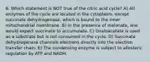 6. Which statement is NOT true of the citric acid cycle? A) All enzymes of the cycle are located in the cytoplasm, except succinate dehydrogenase, which is bound to the inner mitochondrial membrane. B) In the presence of malonate, one would expect succinate to accumulate. C) Oxaloacetate is used as a substrate but is not consumed in the cycle. D) Succinate dehydrogenase channels electrons directly into the electron transfer chain. E) The condensing enzyme is subject to allosteric regulation by ATP and NADH.