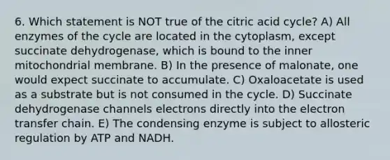 6. Which statement is NOT true of the citric acid cycle? A) All enzymes of the cycle are located in the cytoplasm, except succinate dehydrogenase, which is bound to the inner mitochondrial membrane. B) In the presence of malonate, one would expect succinate to accumulate. C) Oxaloacetate is used as a substrate but is not consumed in the cycle. D) Succinate dehydrogenase channels electrons directly into the electron transfer chain. E) The condensing enzyme is subject to allosteric regulation by ATP and NADH.