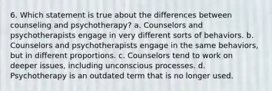 6. Which statement is true about the differences between counseling and psychotherapy? a. Counselors and psychotherapists engage in very different sorts of behaviors. b. Counselors and psychotherapists engage in the same behaviors, but in different proportions. c. Counselors tend to work on deeper issues, including unconscious processes. d. Psychotherapy is an outdated term that is no longer used.