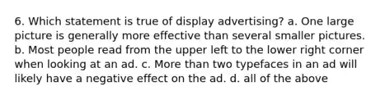 6. Which statement is true of display advertising? a. One large picture is generally more effective than several smaller pictures. b. Most people read from the upper left to the lower right corner when looking at an ad. c. More than two typefaces in an ad will likely have a negative effect on the ad. d. all of the above