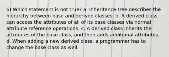 6) Which statement is not true? a. Inheritance tree describes the hierarchy between base and derived classes. b. A derived class can access the attributes of all of its base classes via normal attribute reference operations. c. A derived class inherits the attributes of the base class, and then adds additional attributes. d. When adding a new derived class, a programmer has to change the base class as well.