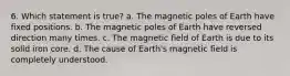 6. Which statement is true? a. The magnetic poles of Earth have fixed positions. b. The magnetic poles of Earth have reversed direction many times. c. The magnetic field of Earth is due to its solid iron core. d. The cause of Earth's magnetic field is completely understood.