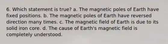 6. Which statement is true? a. The magnetic poles of Earth have fixed positions. b. The magnetic poles of Earth have reversed direction many times. c. The magnetic field of Earth is due to its solid iron core. d. The cause of Earth's magnetic field is completely understood.