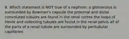 6. Which statement is NOT true of a nephron: a glomerulus is surrounded by Bowman's capsule the proximal and distal convoluted tubules are found in the renal cortex the loops of Henle and collecting tubules are found in the renal pelvis all of the parts of a renal tubule are surrounded by peritubular capillaries