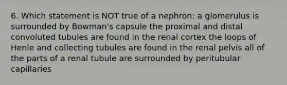 6. Which statement is NOT true of a nephron: a glomerulus is surrounded by Bowman's capsule the proximal and distal convoluted tubules are found in the renal cortex the loops of Henle and collecting tubules are found in the renal pelvis all of the parts of a renal tubule are surrounded by peritubular capillaries