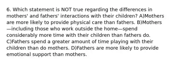 6. Which statement is NOT true regarding the differences in mothers' and fathers' interactions with their children? A)Mothers are more likely to provide physical care than fathers. B)Mothers—including those who work outside the home—spend considerably more time with their children than fathers do. C)Fathers spend a greater amount of time playing with their children than do mothers. D)Fathers are more likely to provide emotional support than mothers.