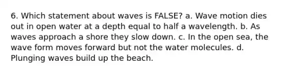 6. Which statement about waves is FALSE? a. Wave motion dies out in open water at a depth equal to half a wavelength. b. As waves approach a shore they slow down. c. In the open sea, the wave form moves forward but not the water molecules. d. Plunging waves build up the beach.