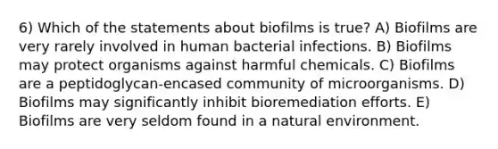 6) Which of the statements about biofilms is true? A) Biofilms are very rarely involved in human bacterial infections. B) Biofilms may protect organisms against harmful chemicals. C) Biofilms are a peptidoglycan-encased community of microorganisms. D) Biofilms may significantly inhibit bioremediation efforts. E) Biofilms are very seldom found in a natural environment.