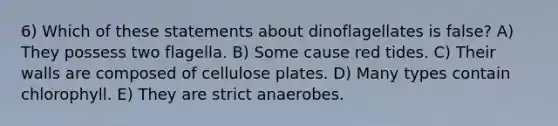 6) Which of these statements about dinoflagellates is false? A) They possess two flagella. B) Some cause red tides. C) Their walls are composed of cellulose plates. D) Many types contain chlorophyll. E) They are strict anaerobes.