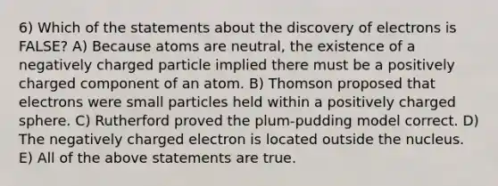 6) Which of the statements about the discovery of electrons is FALSE? A) Because atoms are neutral, the existence of a negatively charged particle implied there must be a positively charged component of an atom. B) Thomson proposed that electrons were small particles held within a positively charged sphere. C) Rutherford proved the plum-pudding model correct. D) The negatively charged electron is located outside the nucleus. E) All of the above statements are true.