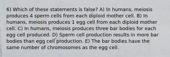 6) Which of these statements is false? A) In humans, meiosis produces 4 sperm cells from each diploid mother cell. B) In humans, meiosis produces 1 egg cell from each diploid mother cell. C) In humans, meiosis produces three bar bodies for each egg cell produced. D) Sperm cell production results in more bar bodies than egg cell production. E) The bar bodies have the same number of chromosomes as the egg cell.