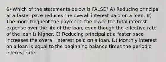 6) Which of the statements below is FALSE? A) Reducing principal at a faster pace reduces the overall interest paid on a loan. B) The more frequent the payment, the lower the total interest expense over the life of the loan, even though the effective rate of the loan is higher. C) Reducing principal at a faster pace increases the overall interest paid on a loan. D) Monthly interest on a loan is equal to the beginning balance times the periodic interest rate.