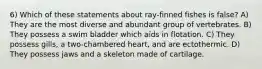 6) Which of these statements about ray-finned fishes is false? A) They are the most diverse and abundant group of vertebrates. B) They possess a swim bladder which aids in flotation. C) They possess gills, a two-chambered heart, and are ectothermic. D) They possess jaws and a skeleton made of cartilage.