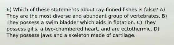 6) Which of these statements about ray-finned fishes is false? A) They are the most diverse and abundant group of vertebrates. B) They possess a swim bladder which aids in flotation. C) They possess gills, a two-chambered heart, and are ectothermic. D) They possess jaws and a skeleton made of cartilage.