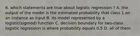 6. which statements are true about logistic regression ? A. the output of the model is the estimated probability that class 1 on an instance as input B. its model represented by a logistic(sigmod) function C. decision boundary for two-class logistic regression is where probability equals 0.5 D. all of them