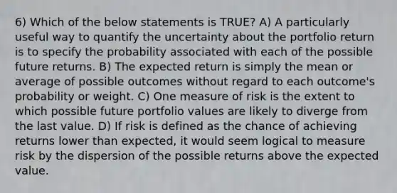 6) Which of the below statements is TRUE? A) A particularly useful way to quantify the uncertainty about the portfolio return is to specify the probability associated with each of the possible future returns. B) The expected return is simply the mean or average of possible outcomes without regard to each outcome's probability or weight. C) One measure of risk is the extent to which possible future portfolio values are likely to diverge from the last value. D) If risk is defined as the chance of achieving returns lower than expected, it would seem logical to measure risk by the dispersion of the possible returns above the expected value.