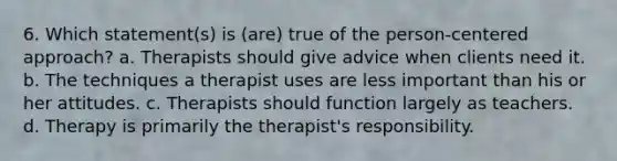 6. Which statement(s) is (are) true of the person-centered approach? a. Therapists should give advice when clients need it. b. The techniques a therapist uses are less important than his or her attitudes. c. Therapists should function largely as teachers. d. Therapy is primarily the therapist's responsibility.