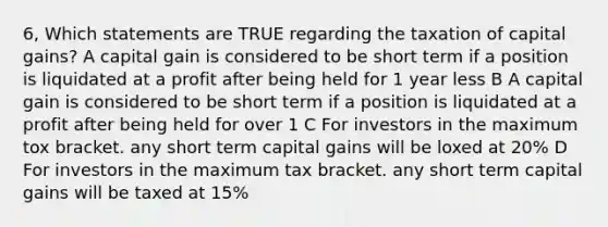 6, Which statements are TRUE regarding the taxation of capital gains? A capital gain is considered to be short term if a position is liquidated at a profit after being held for 1 year less B A capital gain is considered to be short term if a position is liquidated at a profit after being held for over 1 C For investors in the maximum tox bracket. any short term capital gains will be loxed at 20% D For investors in the maximum tax bracket. any short term capital gains will be taxed at 15%