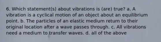 6. Which statement(s) about vibrations is (are) true? a. A vibration is a cyclical motion of an object about an equilibrium point. b. The particles of an elastic medium return to their original location after a wave passes through. c. All vibrations need a medium to transfer waves. d. all of the above