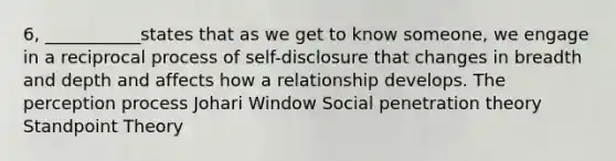 6, ___________states that as we get to know someone, we engage in a reciprocal process of self-disclosure that changes in breadth and depth and affects how a relationship develops. The perception process Johari Window Social penetration theory Standpoint Theory