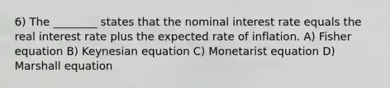 6) The ________ states that the nominal interest rate equals the real interest rate plus the expected rate of inflation. A) Fisher equation B) Keynesian equation C) Monetarist equation D) Marshall equation