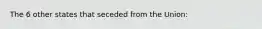 The 6 other states that seceded from the Union: