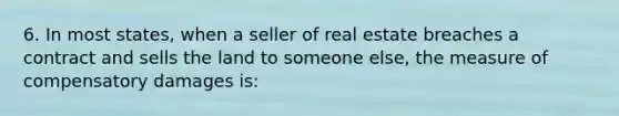 6. In most states, when a seller of real estate breaches a contract and sells the land to someone else, the measure of compensatory damages is: