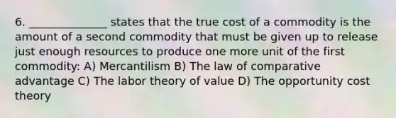 6. ______________ states that the true cost of a commodity is the amount of a second commodity that must be given up to release just enough resources to produce one more unit of the first commodity: A) Mercantilism B) The law of comparative advantage C) The labor theory of value D) The opportunity cost theory