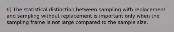 6) The statistical distinction between sampling with replacement and sampling without replacement is important only when the sampling frame is not large compared to the sample size.