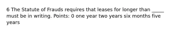 6 The Statute of Frauds requires that leases for longer than _____ must be in writing. Points: 0 one year two years six months five years