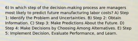 6) In which step of the decision-making process are managers most likely to predict future manufacturing labor costs? A) Step 1: Identify the Problem and Uncertainties. B) Step 2: Obtain Information. C) Step 3: Make Predictions About the Future. D) Step 4: Make Decisions by Choosing Among Alternatives. E) Step 5: Implement Decision, Evaluate Performance, and Learn.