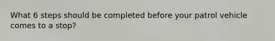What 6 steps should be completed before your patrol vehicle comes to a stop?
