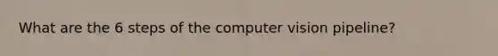 What are the 6 steps of the computer vision pipeline?