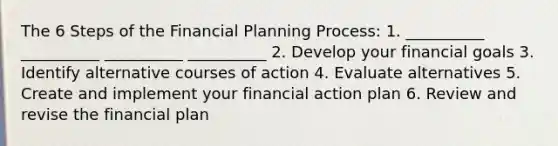 The 6 Steps of the Financial Planning Process: 1. __________ __________ __________ __________ 2. Develop your financial goals 3. Identify alternative courses of action 4. Evaluate alternatives 5. Create and implement your financial action plan 6. Review and revise the financial plan