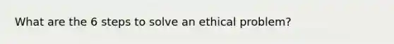 What are the 6 steps to solve an ethical problem?