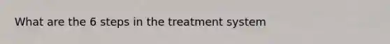 What are the 6 steps in the treatment system