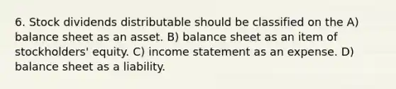 6. Stock dividends distributable should be classified on the A) balance sheet as an asset. B) balance sheet as an item of stockholders' equity. C) income statement as an expense. D) balance sheet as a liability.