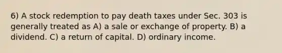 6) A stock redemption to pay death taxes under Sec. 303 is generally treated as A) a sale or exchange of property. B) a dividend. C) a return of capital. D) ordinary income.