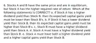 6. Stocks A and B have the same price and are in equilibrium, but Stock A has the higher required rate of return. Which of the following statements is CORRECT? a. If Stock A has a higher dividend yield than Stock B, then its expected capital gains yield must be lower than Stock B's. b. If Stock A has a lower dividend yield than Stock B, then its expected capital gains yield must be higher than Stock B's. c. Stock B must have a higher dividend yield than Stock A. d. Stock A must have a higher dividend yield than Stock B. e. Stock A must have both a higher dividend yield and a higher capital gains yield than Stock B.